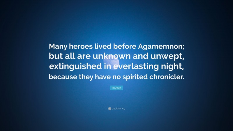 Horace Quote: “Many heroes lived before Agamemnon; but all are unknown and unwept, extinguished in everlasting night, because they have no spirited chronicler.”