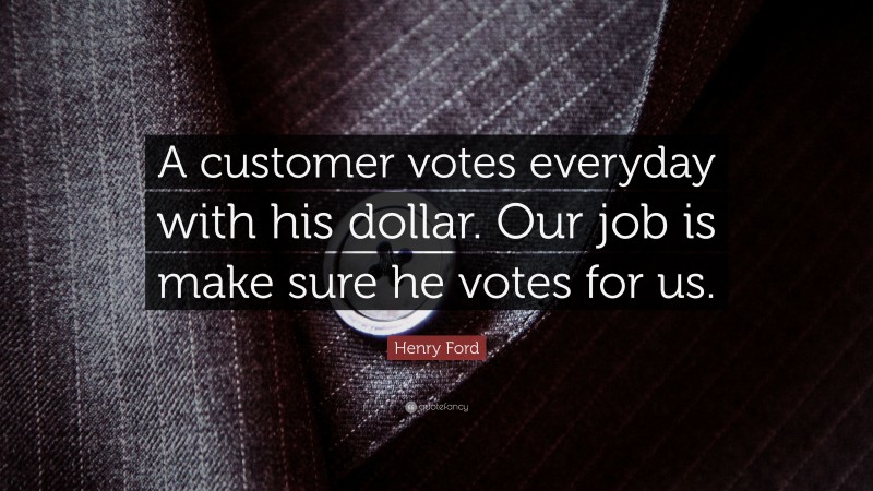Henry Ford Quote: “A customer votes everyday with his dollar. Our job is make sure he votes for us.”