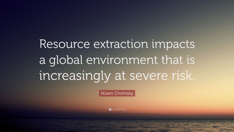 Noam Chomsky Quote: “Resource extraction impacts a global environment that is increasingly at severe risk.”
