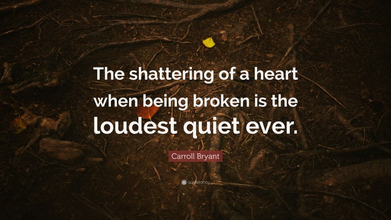 Carroll Bryant Quote: “The shattering of a heart when being broken is the loudest quiet ever.”