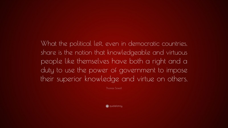 Thomas Sowell Quote: “What the political left, even in democratic countries, share is the notion that knowledgeable and virtuous people like themselves have both a right and a duty to use the power of government to impose their superior knowledge and virtue on others.”