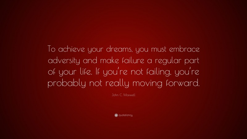 John C. Maxwell Quote: “To achieve your dreams, you must embrace adversity and make failure a regular part of your life. If you’re not failing, you’re probably not really moving forward.”
