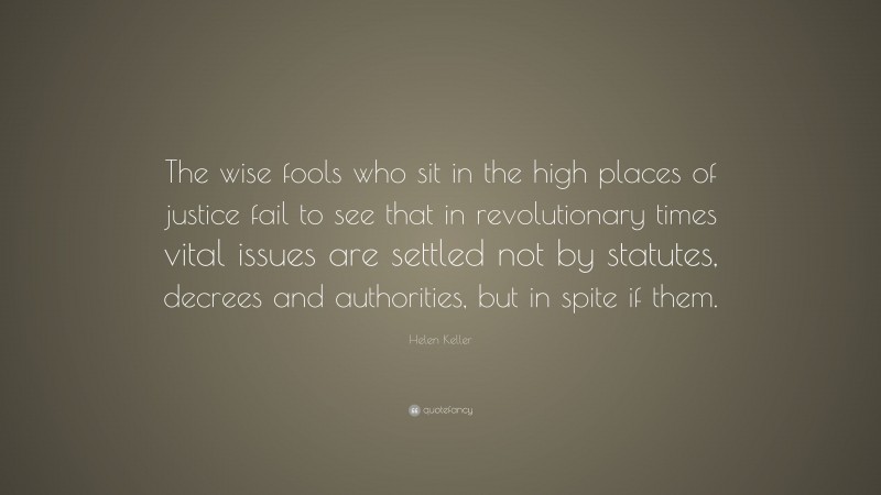 Helen Keller Quote: “The wise fools who sit in the high places of justice fail to see that in revolutionary times vital issues are settled not by statutes, decrees and authorities, but in spite if them.”