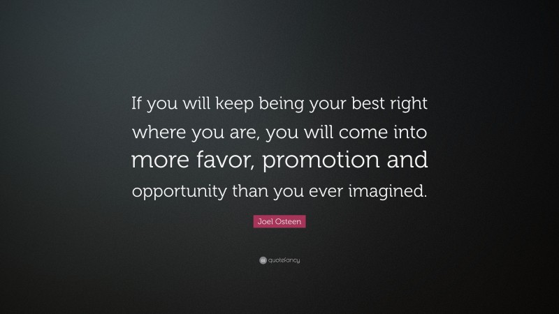 Joel Osteen Quote: “If you will keep being your best right where you are, you will come into more favor, promotion and opportunity than you ever imagined.”