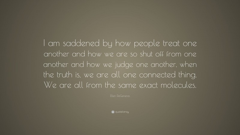 Ellen DeGeneres Quote: “I am saddened by how people treat one another and how we are so shut off from one another and how we judge one another, when the truth is, we are all one connected thing. We are all from the same exact molecules.”