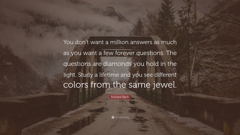 Richard Bach Quote: “You don’t want a million answers as much as you want a few forever questions. The questions are diamonds you hold in the light. Study a lifetime and you see different colors from the same jewel.”