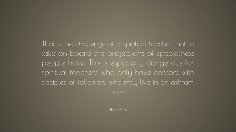Eckhart Tolle Quote: “That is the challenge of a spiritual teacher: not to take on board the projections of specialness people have. This is especially dangerous for spiritual teachers who only have contact with disciples or followers, who may live in an ashram.”