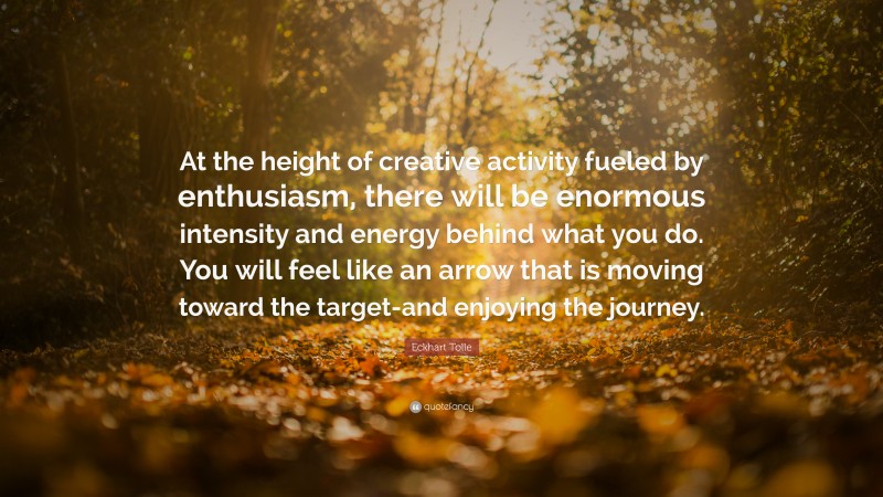 Eckhart Tolle Quote: “At the height of creative activity fueled by enthusiasm, there will be enormous intensity and energy behind what you do. You will feel like an arrow that is moving toward the target-and enjoying the journey.”