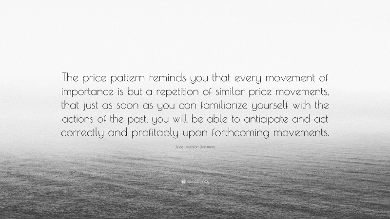 Jesse Lauriston Livermore Quote: “The price pattern reminds you that every movement of importance is but a repetition of similar price movements, that just as soon as you can familiarize yourself with the actions of the past, you will be able to anticipate and act correctly and profitably upon forthcoming movements.”