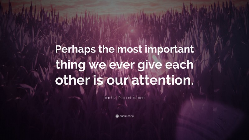 Rachel Naomi Remen Quote: “Perhaps the most important thing we ever give each other is our attention.”