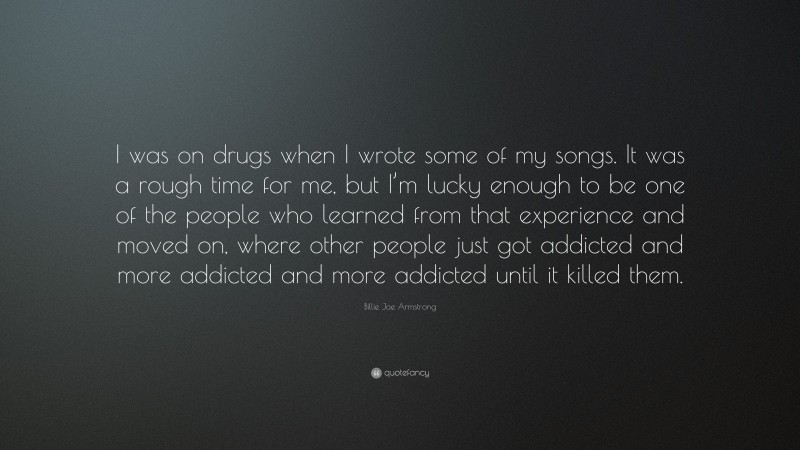 Billie Joe Armstrong Quote: “I was on drugs when I wrote some of my songs. It was a rough time for me, but I’m lucky enough to be one of the people who learned from that experience and moved on, where other people just got addicted and more addicted and more addicted until it killed them.”