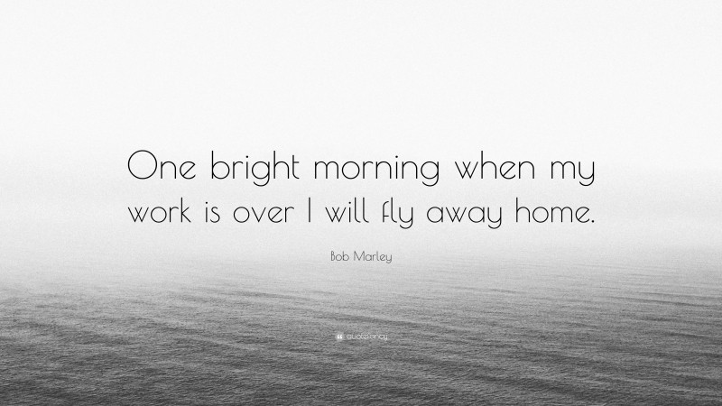 Bob Marley Quote: “One bright morning when my work is over I will fly away home.”