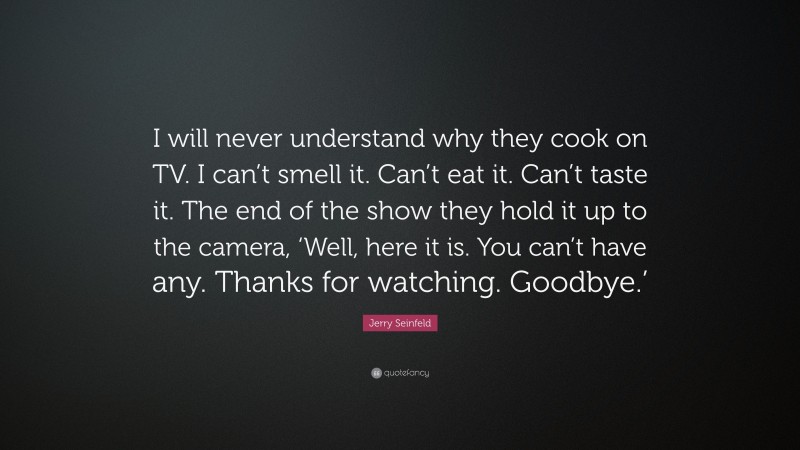 Jerry Seinfeld Quote: “I will never understand why they cook on TV. I can’t smell it. Can’t eat it. Can’t taste it. The end of the show they hold it up to the camera, ‘Well, here it is. You can’t have any. Thanks for watching. Goodbye.’”