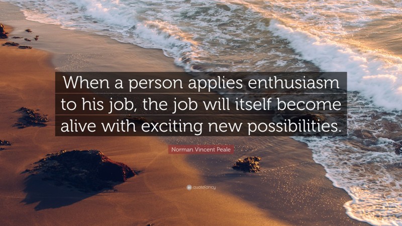Norman Vincent Peale Quote: “When a person applies enthusiasm to his job, the job will itself become alive with exciting new possibilities.”