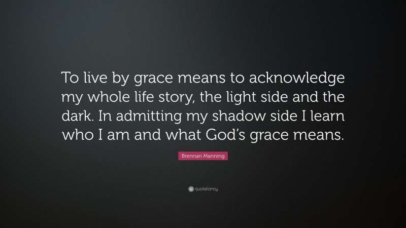 Brennan Manning Quote: “To live by grace means to acknowledge my whole life story, the light side and the dark. In admitting my shadow side I learn who I am and what God’s grace means.”