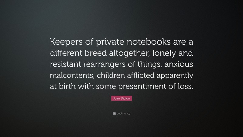 Joan Didion Quote: “Keepers of private notebooks are a different breed altogether, lonely and resistant rearrangers of things, anxious malcontents, children afflicted apparently at birth with some presentiment of loss.”