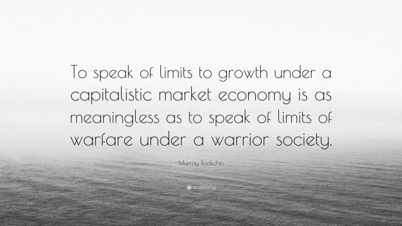 Murray Bookchin Quote: “To speak of limits to growth under a capitalistic market economy is as meaningless as to speak of limits of warfare under a warrior society.”