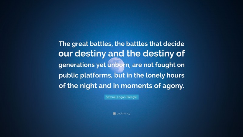 Samuel Logan Brengle Quote: “The great battles, the battles that decide our destiny and the destiny of generations yet unborn, are not fought on public platforms, but in the lonely hours of the night and in moments of agony.”