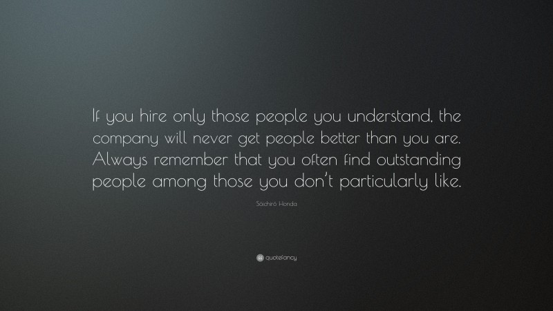 Sōichirō Honda Quote: “If you hire only those people you understand, the company will never get people better than you are. Always remember that you often find outstanding people among those you don’t particularly like.”