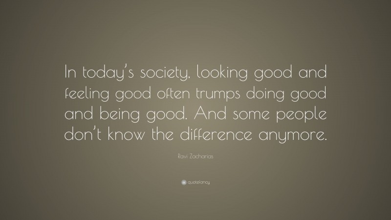 Ravi Zacharias Quote: “In today’s society, looking good and feeling good often trumps doing good and being good. And some people don’t know the difference anymore.”