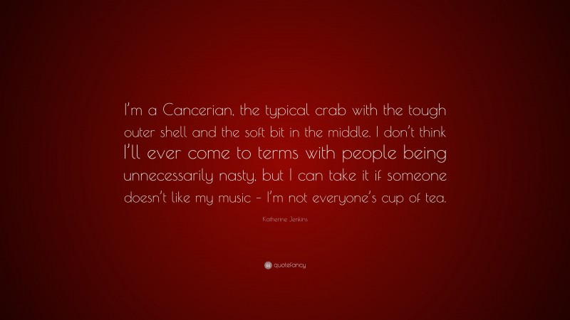 Katherine Jenkins Quote: “I’m a Cancerian, the typical crab with the tough outer shell and the soft bit in the middle. I don’t think I’ll ever come to terms with people being unnecessarily nasty, but I can take it if someone doesn’t like my music – I’m not everyone’s cup of tea.”