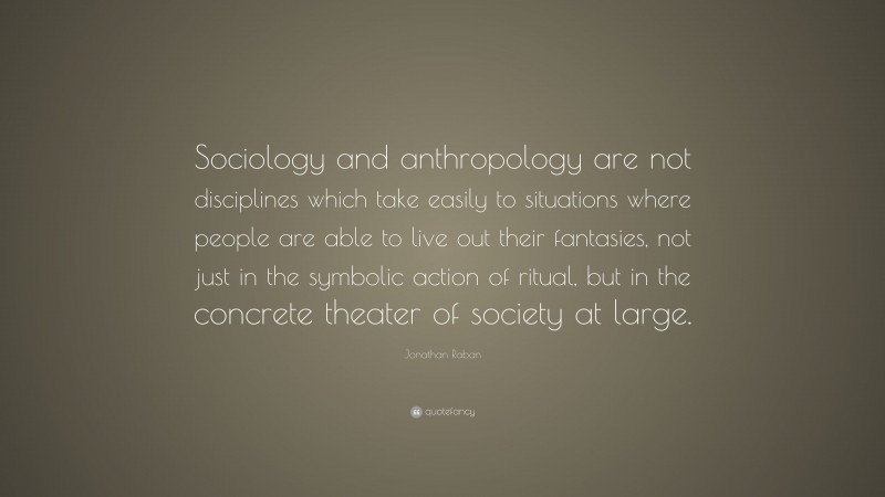 Jonathan Raban Quote: “Sociology and anthropology are not disciplines which take easily to situations where people are able to live out their fantasies, not just in the symbolic action of ritual, but in the concrete theater of society at large.”