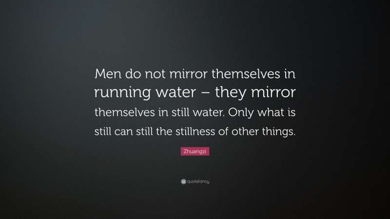 Zhuangzi Quote: “Men do not mirror themselves in running water – they mirror themselves in still water. Only what is still can still the stillness of other things.”