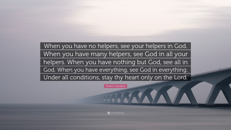 Charles H. Spurgeon Quote: “When you have no helpers, see your helpers in God. When you have many helpers, see God in all your helpers. When you have nothing but God, see all in God. When you have everything, see God in everything. Under all conditions, stay thy heart only on the Lord.”