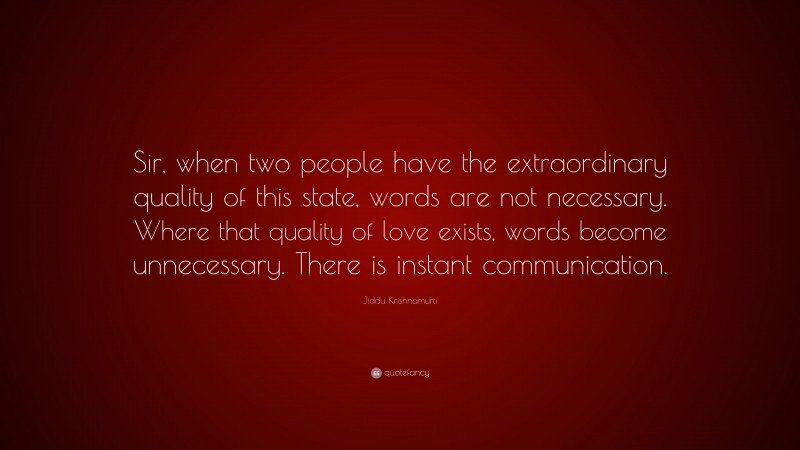 Jiddu Krishnamurti Quote: “Sir, when two people have the extraordinary quality of this state, words are not necessary. Where that quality of love exists, words become unnecessary. There is instant communication.”