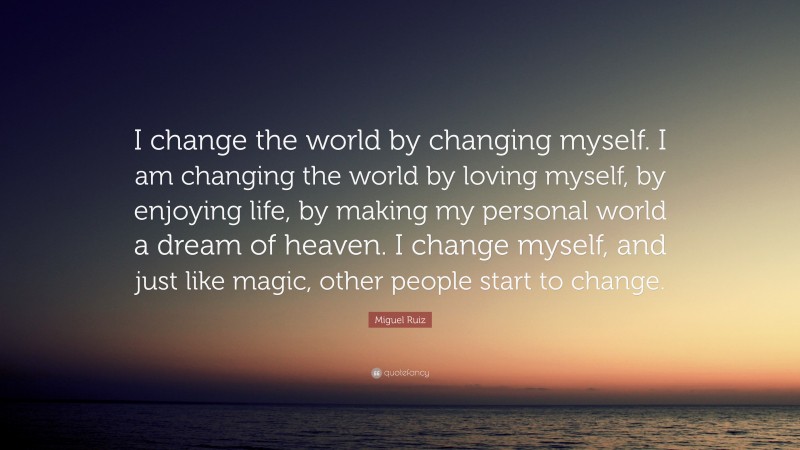 Miguel Ruiz Quote: “I change the world by changing myself. I am changing the world by loving myself, by enjoying life, by making my personal world a dream of heaven. I change myself, and just like magic, other people start to change.”