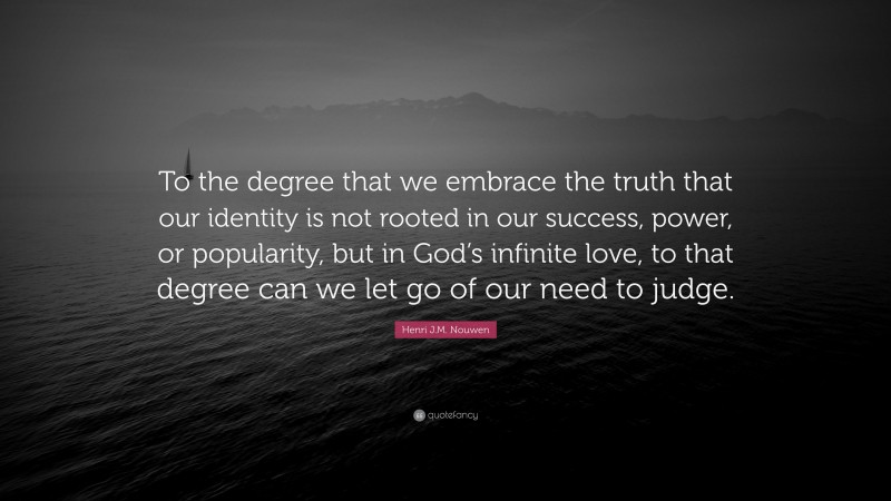 Henri J.M. Nouwen Quote: “To the degree that we embrace the truth that our identity is not rooted in our success, power, or popularity, but in God’s infinite love, to that degree can we let go of our need to judge.”