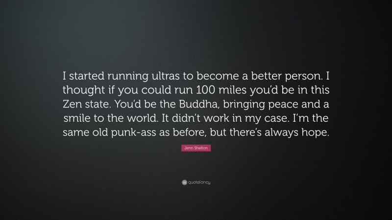 Jenn Shelton Quote: “I started running ultras to become a better person. I thought if you could run 100 miles you’d be in this Zen state. You’d be the Buddha, bringing peace and a smile to the world. It didn’t work in my case. I’m the same old punk-ass as before, but there’s always hope.”