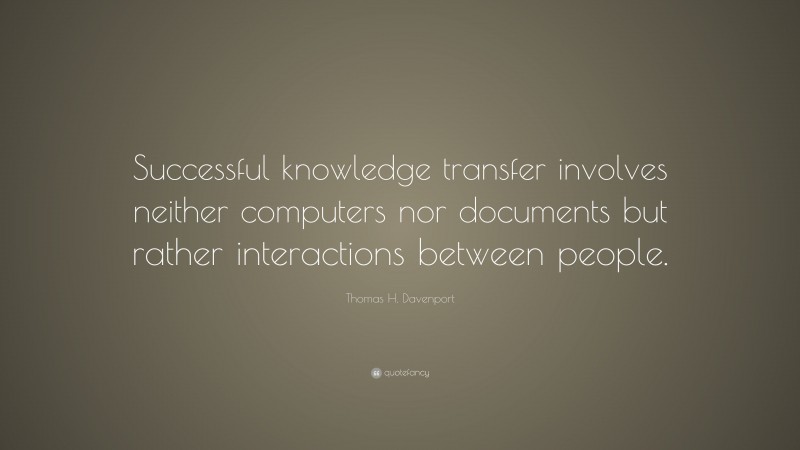 Thomas H. Davenport Quote: “Successful knowledge transfer involves neither computers nor documents but rather interactions between people.”