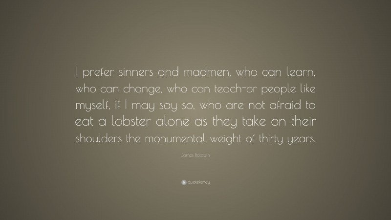 James Baldwin Quote: “I prefer sinners and madmen, who can learn, who can change, who can teach-or people like myself, if I may say so, who are not afraid to eat a lobster alone as they take on their shoulders the monumental weight of thirty years.”