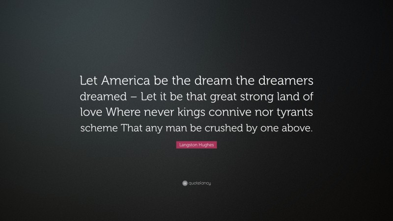 Langston Hughes Quote: “Let America be the dream the dreamers dreamed – Let it be that great strong land of love Where never kings connive nor tyrants scheme That any man be crushed by one above.”