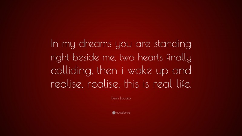 Demi Lovato Quote: “In my dreams you are standing right beside me, two hearts finally colliding, then i wake up and realise, realise, this is real life.”