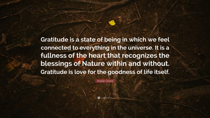 Deepak Chopra Quote: “Gratitude is a state of being in which we feel connected to everything in the universe. It is a fullness of the heart that recognizes the blessings of Nature within and without. Gratitude is love for the goodness of life itself.”