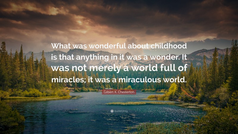 Gilbert K. Chesterton Quote: “What was wonderful about childhood is that anything in it was a wonder. It was not merely a world full of miracles; it was a miraculous world.”