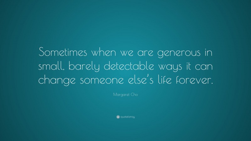 Margaret Cho Quote: “Sometimes when we are generous in small, barely detectable ways it can change someone else’s life forever.”