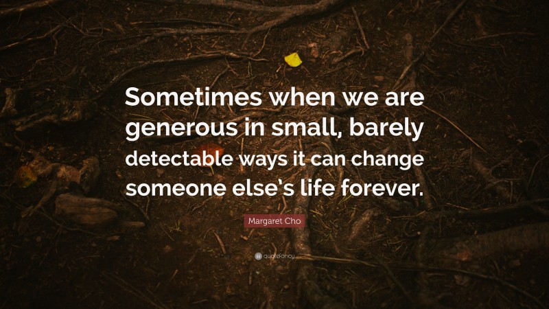 Margaret Cho Quote: “Sometimes when we are generous in small, barely detectable ways it can change someone else’s life forever.”