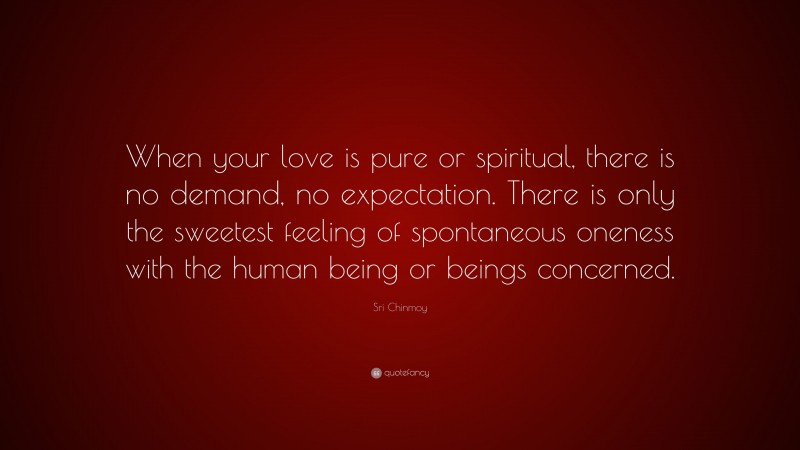 Sri Chinmoy Quote: “When your love is pure or spiritual, there is no demand, no expectation. There is only the sweetest feeling of spontaneous oneness with the human being or beings concerned.”