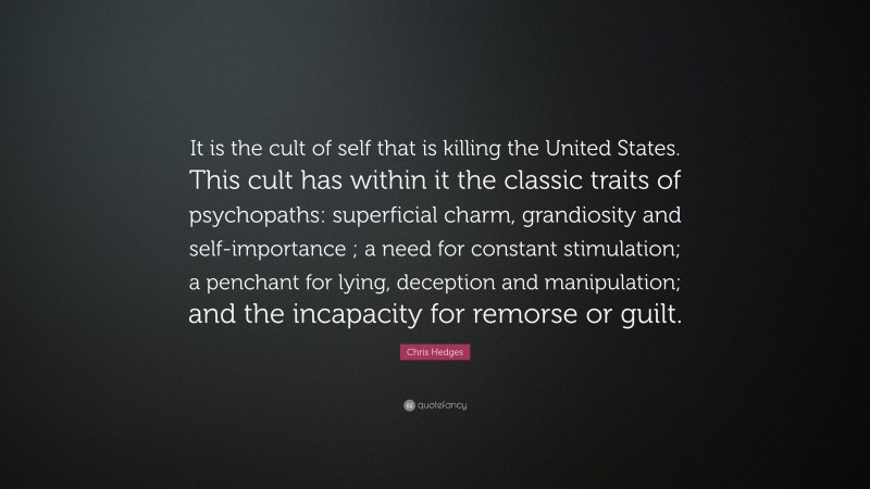 Chris Hedges Quote: “It is the cult of self that is killing the United States. This cult has within it the classic traits of psychopaths: superficial charm, grandiosity and self-importance ; a need for constant stimulation; a penchant for lying, deception and manipulation; and the incapacity for remorse or guilt.”