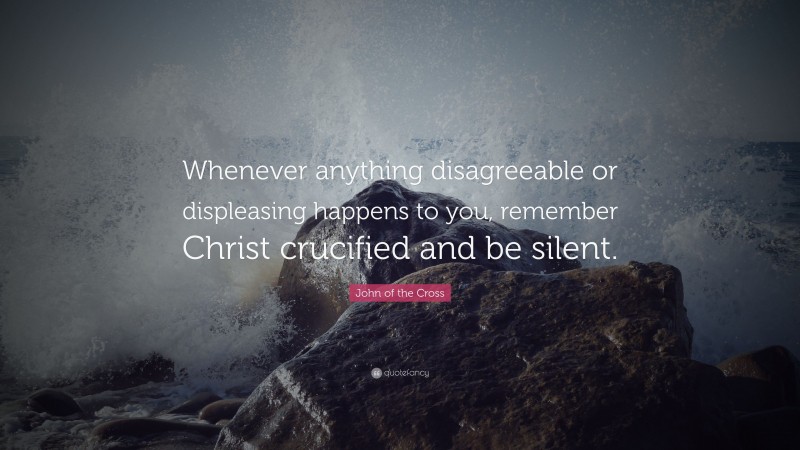 John of the Cross Quote: “Whenever anything disagreeable or displeasing happens to you, remember Christ crucified and be silent.”