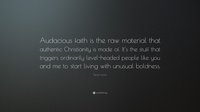 Steven Furtick Quote: “Audacious faith is the raw material that authentic Christianity is made of. It’s the stuff that triggers ordinarily level-headed people like you and me to start living with unusual boldness.”