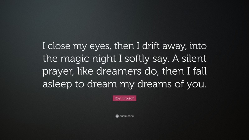 Roy Orbison Quote: “I close my eyes, then I drift away, into the magic night I softly say. A silent prayer, like dreamers do, then I fall asleep to dream my dreams of you.”