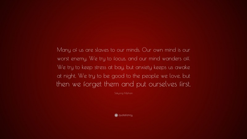 Sakyong Mipham Quote: “Many of us are slaves to our minds. Our own mind is our worst enemy. We try to focus, and our mind wanders off. We try to keep stress at bay, but anxiety keeps us awake at night. We try to be good to the people we love, but then we forget them and put ourselves first.”