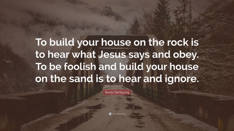 Kevin DeYoung Quote: “To build your house on the rock is to hear what Jesus says and obey. To be foolish and build your house on the sand is to hear and ignore.”