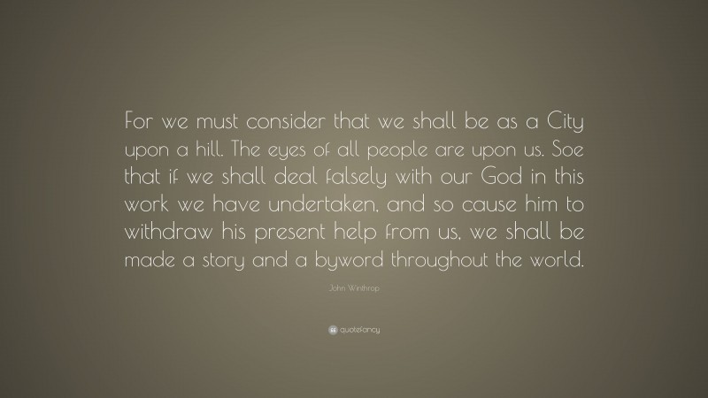 John Winthrop Quote: “For we must consider that we shall be as a City upon a hill. The eyes of all people are upon us. Soe that if we shall deal falsely with our God in this work we have undertaken, and so cause him to withdraw his present help from us, we shall be made a story and a byword throughout the world.”