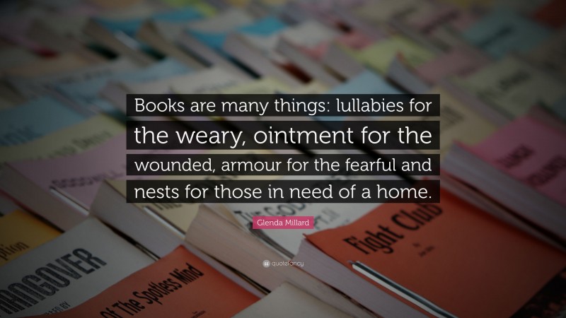 Glenda Millard Quote: “Books are many things: lullabies for the weary, ointment for the wounded, armour for the fearful and nests for those in need of a home.”