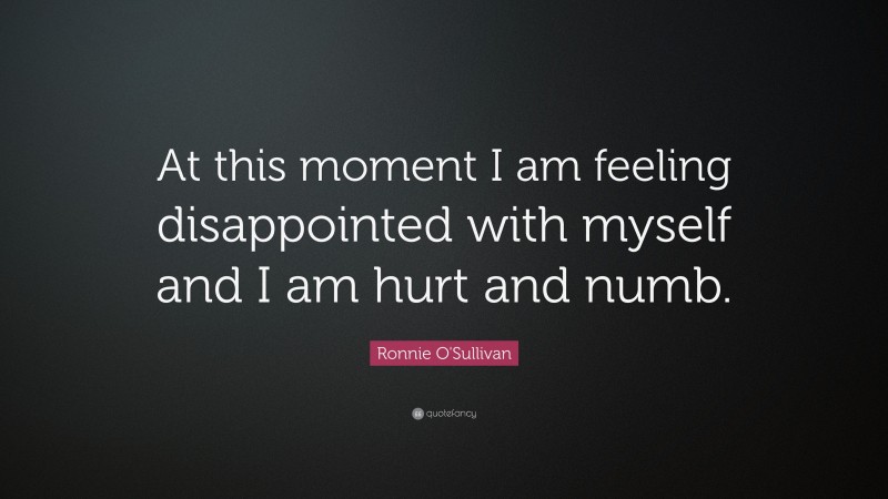 Ronnie O'Sullivan Quote: “At this moment I am feeling disappointed with myself and I am hurt and numb.”